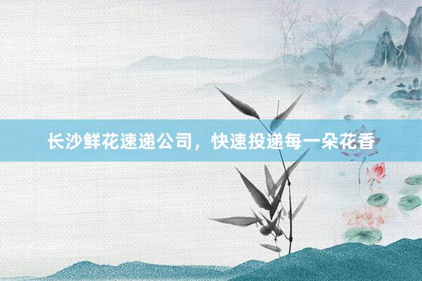 长沙鲜花速递公司，快速投递每一朵花香