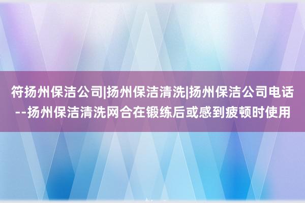 符扬州保洁公司|扬州保洁清洗|扬州保洁公司电话--扬州保洁清洗网合在锻练后或感到疲顿时使用